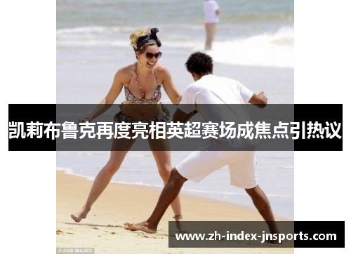 凯莉布鲁克再度亮相英超赛场成焦点引热议