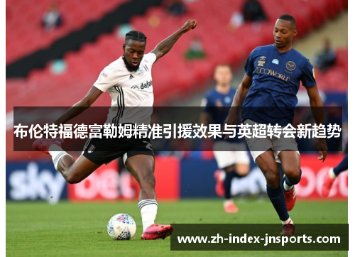 布伦特福德富勒姆精准引援效果与英超转会新趋势